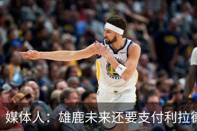 媒体人：雄鹿未来还要支付利拉德的薪水 所以多几个首轮才划算